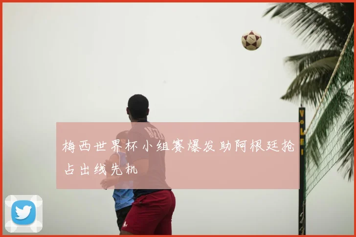 梅西世界杯小组赛爆发助阿根廷抢占出线先机