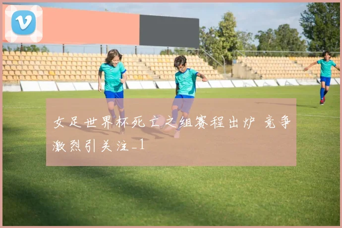 女足世界杯死亡之组赛程出炉 竞争激烈引关注_1
