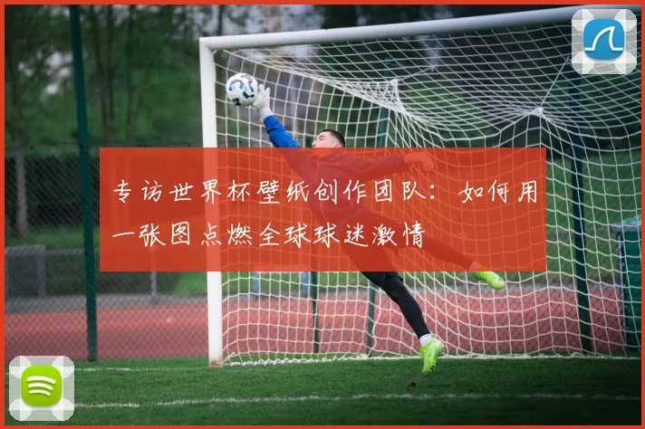 专访世界杯壁纸创作团队:如何用一张图点燃全球球迷激情