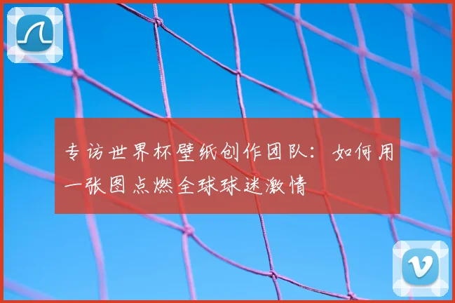 专访世界杯壁纸创作团队:如何用一张图点燃全球球迷激情