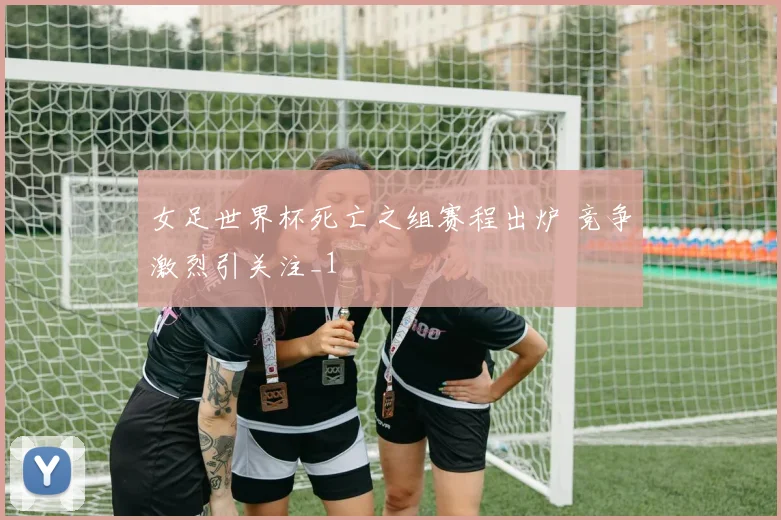 女足世界杯死亡之组赛程出炉 竞争激烈引关注_1
