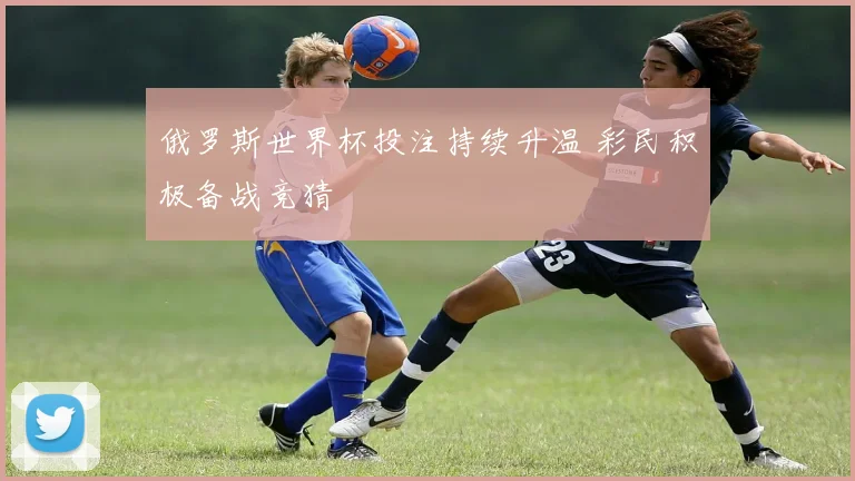俄罗斯世界杯投注持续升温 彩民积极备战竞猜