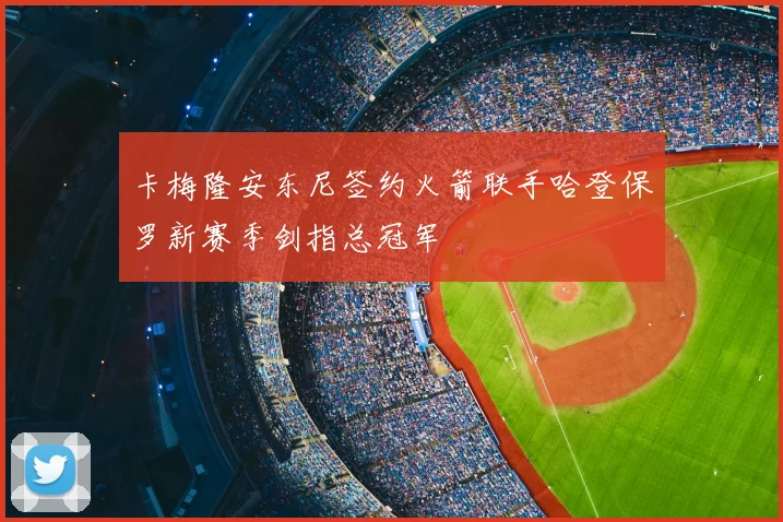 卡梅隆安东尼签约火箭联手哈登保罗新赛季剑指总冠军