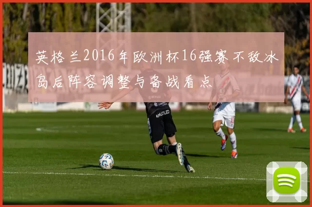 英格兰2016年欧洲杯16强赛不敌冰岛后阵容调整与备战看点