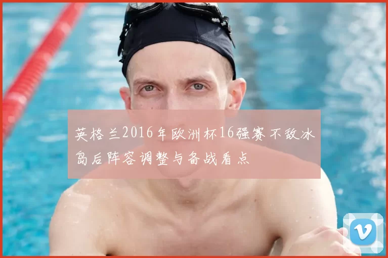 英格兰2016年欧洲杯16强赛不敌冰岛后阵容调整与备战看点