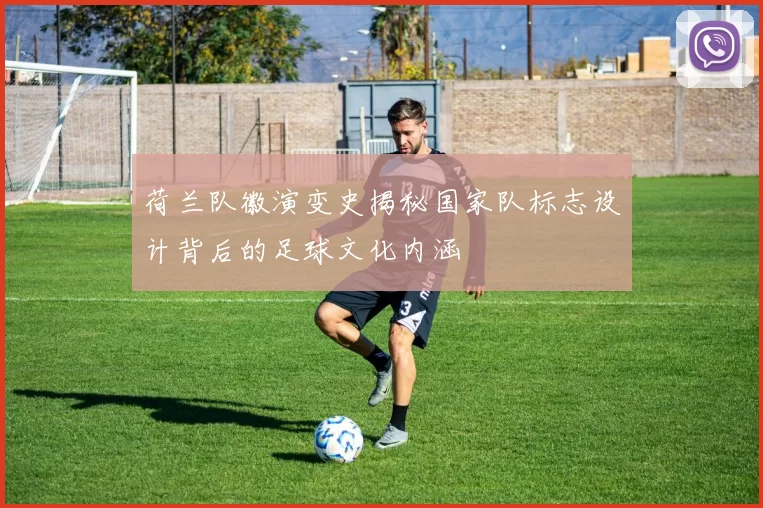 荷兰队徽演变史揭秘国家队标志设计背后的足球文化内涵